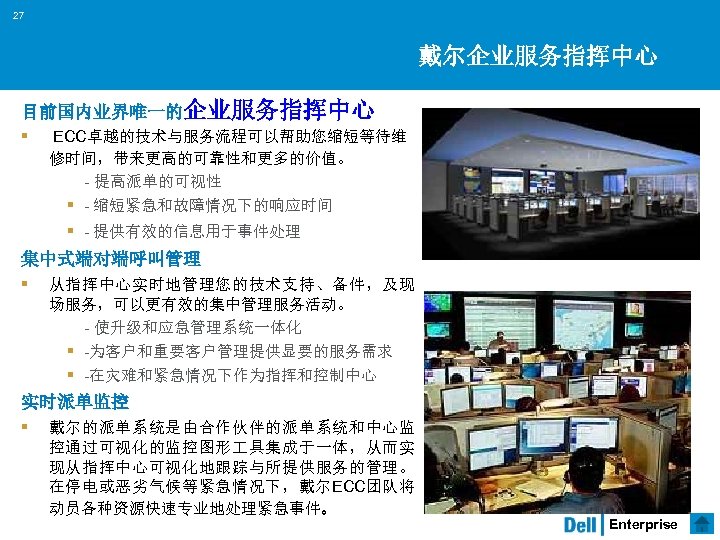 27 戴尔企业服务指挥中心 目前国内业界唯一的企业服务指挥中心 § ECC卓越的技术与服务流程可以帮助您缩短等待维 修时间，带来更高的可靠性和更多的价值。 - 提高派单的可视性 § - 缩短紧急和故障情况下的响应时间 § - 提供有效的信息用于事件处理