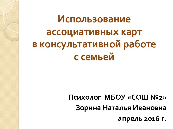 Использование ассоциативных карт в консультативной работе с семьей Психолог МБОУ «СОШ № 2» Зорина