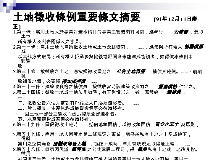 土地徵收條例重要條文摘要 正) (91年 12月 11日修 1. 第十條：需用土地人於事業計畫報請目的事業主管機關許可前，應舉行 公聽會 ，聽取 土地 　所有權人及利害關係人之意見。 2. 第十一條：需用土地人申請徵收土地或土地改良物前， ……，應先與所有權人