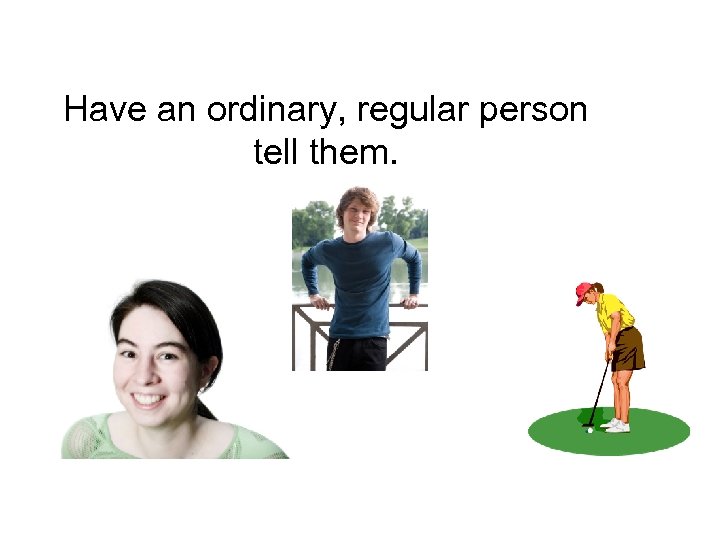 Have an ordinary, regular person tell them. 