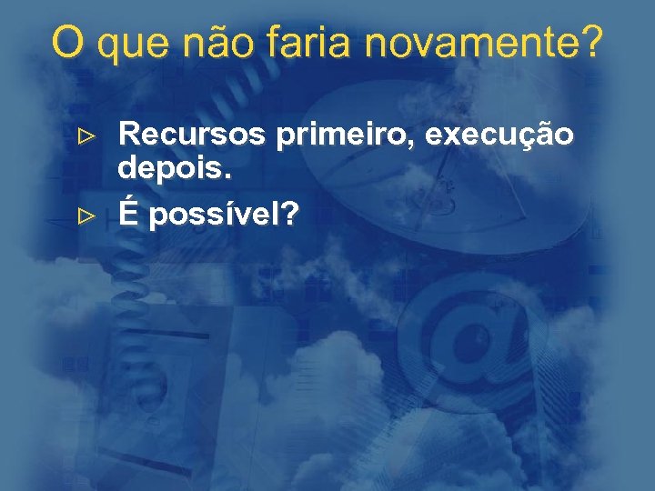 O que não faria novamente? > Recursos primeiro, execução depois. > É possível? 