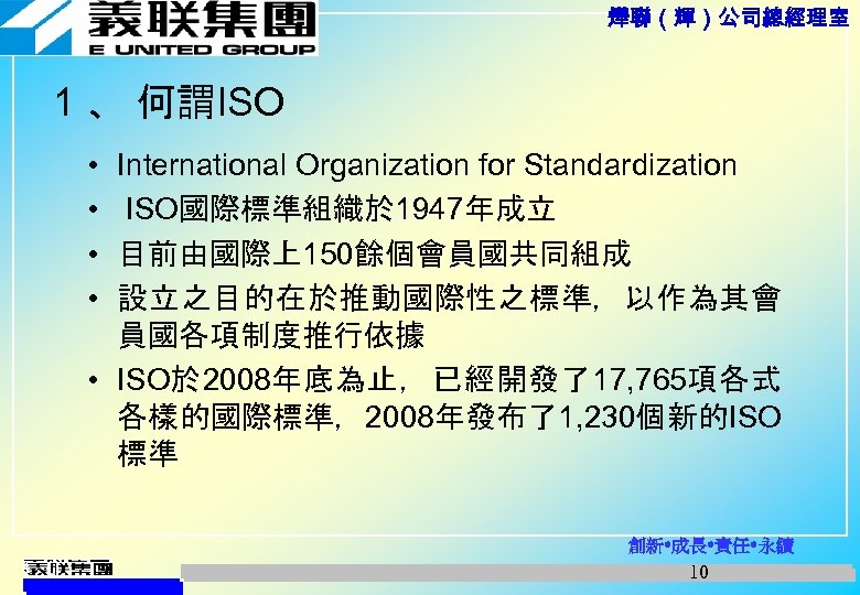 燁聯（輝）公司總經理室 1 、 何謂ISO • • International Organization for Standardization ISO國際標準組織於 1947年成立 目前由國際上150餘個會員國共同組成 設立之目的在於推動國際性之標準，以作為其會