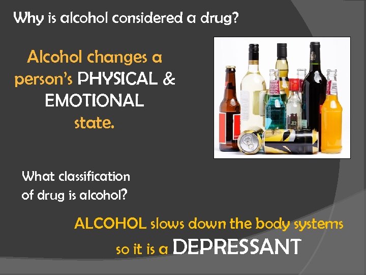 Why is alcohol considered a drug? Alcohol changes a person’s PHYSICAL & EMOTIONAL state.