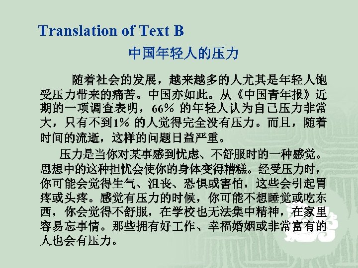 Translation of Text B 中国年轻人的压力 随着社会的发展，越来越多的人尤其是年轻人饱 受压力带来的痛苦。中国亦如此。从《中国青年报》近 期的一项调查表明，66％ 的年轻人认为自己压力非常 大，只有不到 1％ 的人觉得完全没有压力。而且，随着 时间的流逝，这样的问题日益严重。 压力是当你对某事感到忧虑、不舒服时的一种感觉。