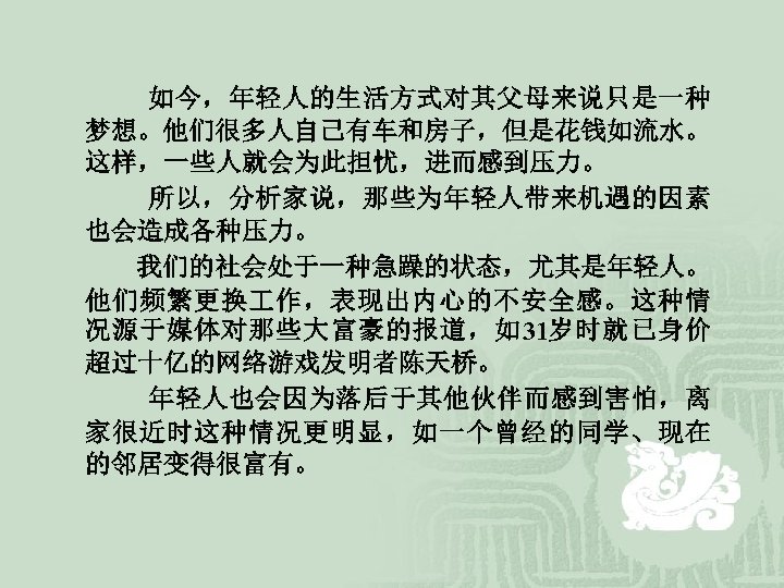  如今，年轻人的生活方式对其父母来说只是一种 梦想。他们很多人自己有车和房子，但是花钱如流水。 这样，一些人就会为此担忧，进而感到压力。 所以，分析家说，那些为年轻人带来机遇的因素 也会造成各种压力。 我们的社会处于一种急躁的状态，尤其是年轻人。 他们频繁更换 作，表现出内心的不安全感。这种情 况源于媒体对那些大富豪的报道，如31岁时就已身价 超过十亿的网络游戏发明者陈天桥。 年轻人也会因为落后于其他伙伴而感到害怕，离 家很近时这种情况更明显，如一个曾经的同学、现在 的邻居变得很富有。