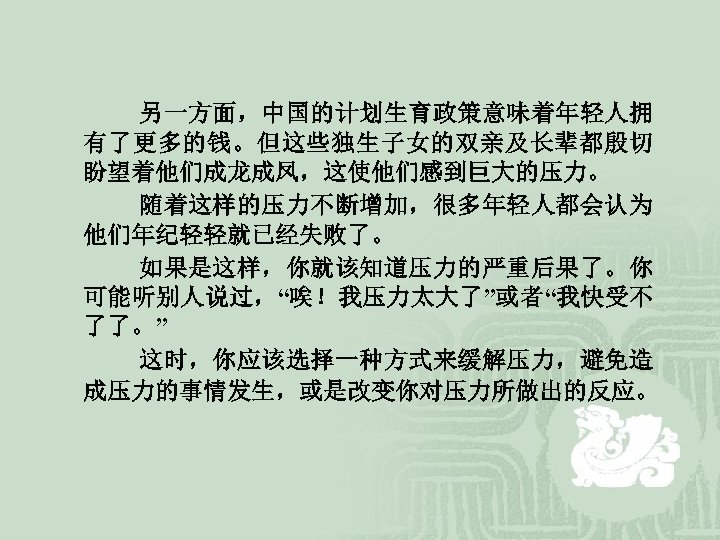  另一方面，中国的计划生育政策意味着年轻人拥 有了更多的钱。但这些独生子女的双亲及长辈都殷切 盼望着他们成龙成凤，这使他们感到巨大的压力。 随着这样的压力不断增加，很多年轻人都会认为 他们年纪轻轻就已经失败了。 如果是这样，你就该知道压力的严重后果了。你 可能听别人说过，“唉！我压力太大了”或者“我快受不 了了。” 这时，你应该选择一种方式来缓解压力，避免造 成压力的事情发生，或是改变你对压力所做出的反应。 
