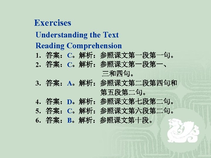 Exercises Understanding the Text Reading Comprehension 1．答案：C。解析：参照课文第一段第一句。 2．答案：C。解析：参照课文第一段第一、 三和四句。 3．答案：A。解析：参照课文第二段第四句和 第五段第二句。 4．答案：D。解析：参照课文第七段第二句。 5．答案：C。解析：参照课文第六段第二句。 6．答案：B。解析：参照课文第十段。