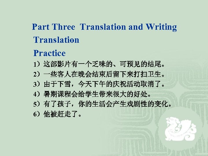 Part Three Translation and Writing Translation Practice 1）这部影片有一个乏味的、可预见的结尾。 2）一些客人在晚会结束后留下来打扫卫生。 3）由于下雪，今天下午的庆祝活动取消了。 4）暑期课程会给学生带来很大的好处。 5）有了孩子，你的生活会产生戏剧性的变化。 6）他被赶走了。 
