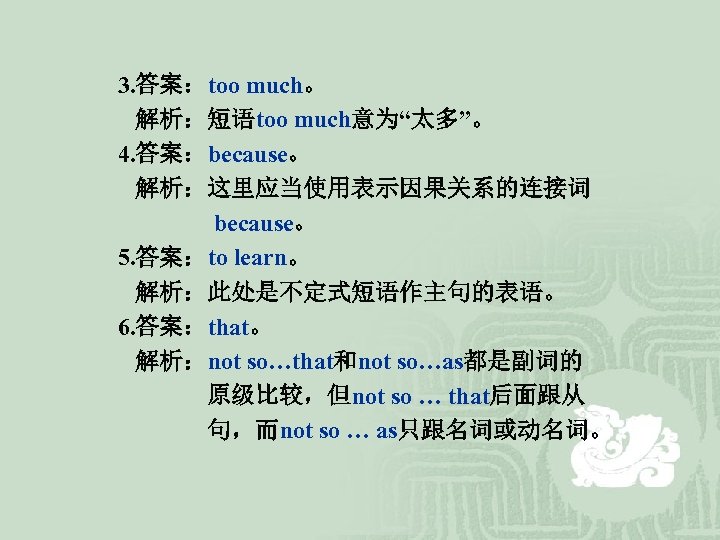 3. 答案：too much。 解析：短语too much意为“太多”。 4. 答案：because。 解析：这里应当使用表示因果关系的连接词 because。 5. 答案：to learn。 解析：此处是不定式短语作主句的表语。 6.