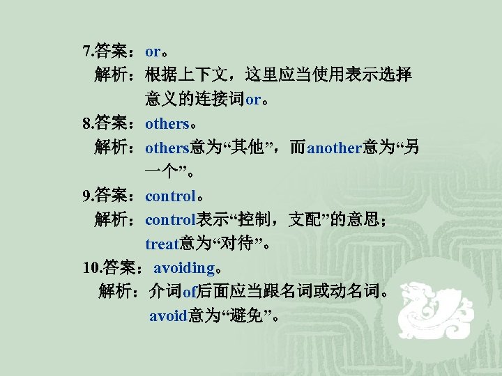 7. 答案：or。 解析：根据上下文，这里应当使用表示选择 意义的连接词or。 8. 答案：others。 解析：others意为“其他”，而another意为“另 一个”。 9. 答案：control。 解析：control表示“控制，支配”的意思； treat意为“对待”。 10. 答案：avoiding。