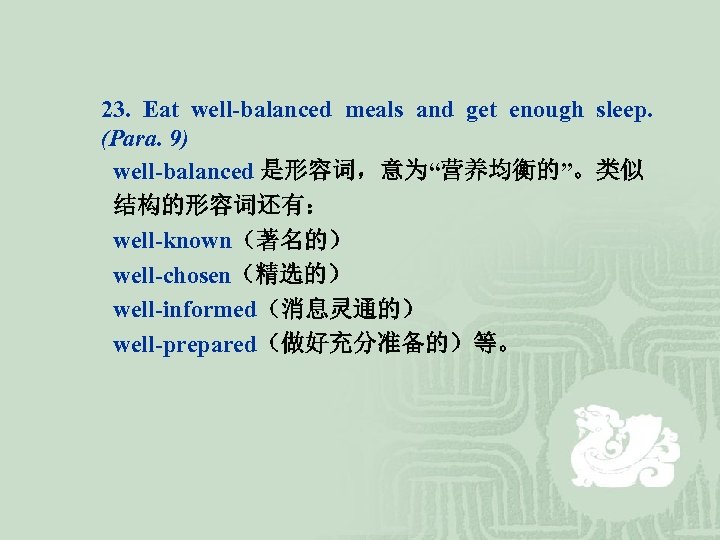 23. Eat well-balanced meals and get enough sleep. (Para. 9) well-balanced 是形容词，意为“营养均衡的”。类似 结构的形容词还有： well-known（著名的）