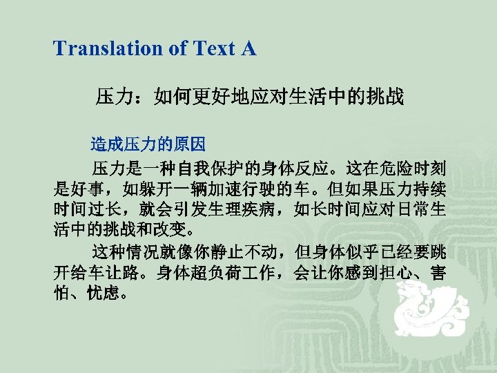 Translation of Text A 压力：如何更好地应对生活中的挑战 造成压力的原因 压力是一种自我保护的身体反应。这在危险时刻 是好事，如躲开一辆加速行驶的车。但如果压力持续 时间过长，就会引发生理疾病，如长时间应对日常生 活中的挑战和改变。 这种情况就像你静止不动，但身体似乎已经要跳 开给车让路。身体超负荷 作，会让你感到担心、害 怕、忧虑。