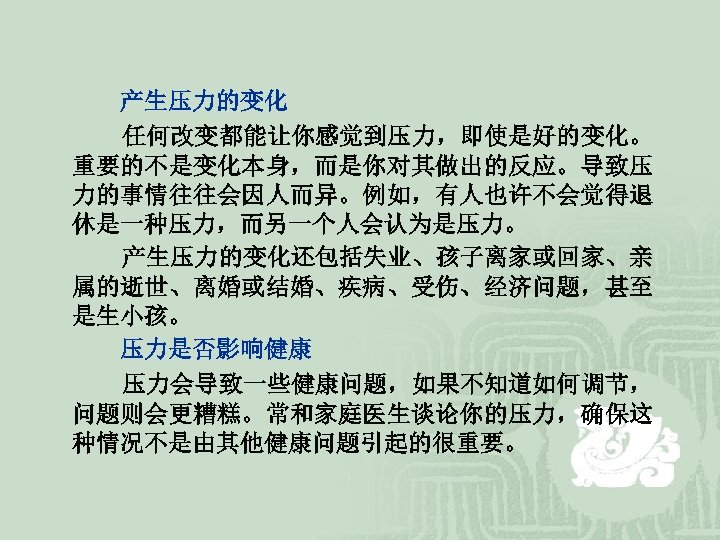  产生压力的变化 任何改变都能让你感觉到压力，即使是好的变化。 重要的不是变化本身，而是你对其做出的反应。导致压 力的事情往往会因人而异。例如，有人也许不会觉得退 休是一种压力，而另一个人会认为是压力。 产生压力的变化还包括失业、孩子离家或回家、亲 属的逝世、离婚或结婚、疾病、受伤、经济问题，甚至 是生小孩。 压力是否影响健康 压力会导致一些健康问题，如果不知道如何调节， 问题则会更糟糕。常和家庭医生谈论你的压力，确保这 种情况不是由其他健康问题引起的很重要。 