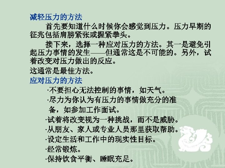 减轻压力的方法 首先要知道什么时候你会感觉到压力。压力早期的 征兆包括肩膀紧张或握紧拳头。 接下来，选择一种应对压力的方法。其一是避免引 起压力事情的发生——但通常这是不可能的。另外，试 着改变对压力做出的反应。 这通常是最佳方法。 应对压力的方法 ·不要担心无法控制的事情，如天气。 ·尽力为你认为有压力的事情做充分的准 备，如参加 作面试。 ·试着将改变视为一种挑战，而不是威胁。 ·从朋友、家人或专业人员那里获取帮助。