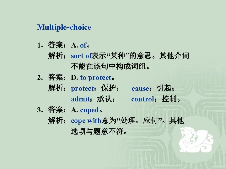 Multiple-choice 1．答案：A. of。 解析：sort of表示“某种”的意思。其他介词 不能在该句中构成词组。 2．答案：D. to protect。 解析：protect：保护； cause：引起； admit：承认； control：控制。 3．答案：A.