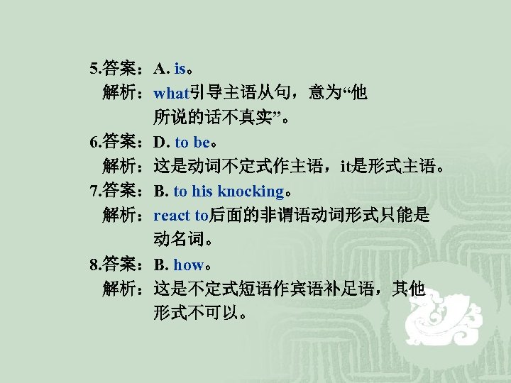 5. 答案：A. is。 解析：what引导主语从句，意为“他 所说的话不真实”。 6. 答案：D. to be。 解析：这是动词不定式作主语，it是形式主语。 7. 答案：B. to his