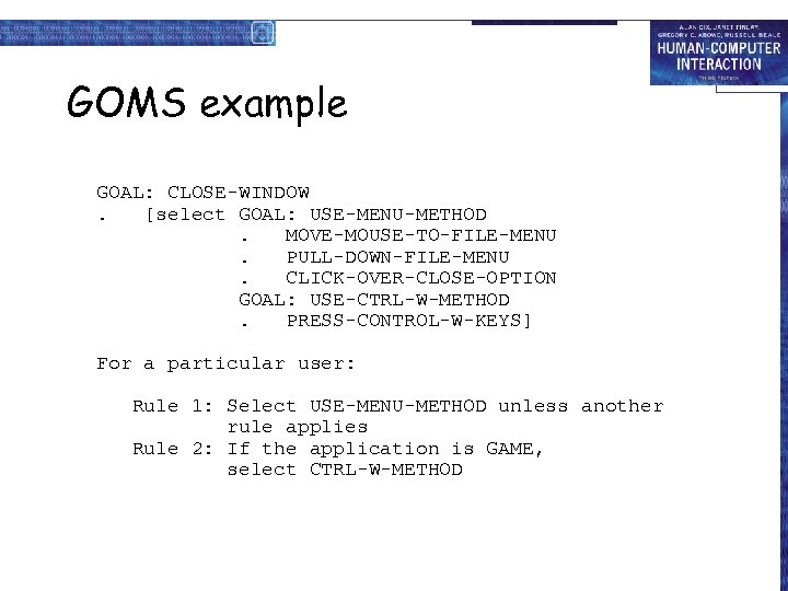 GOMS example GOAL: CLOSE-WINDOW. [select GOAL: USE-MENU-METHOD. MOVE-MOUSE-TO-FILE-MENU. PULL-DOWN-FILE-MENU. CLICK-OVER-CLOSE-OPTION GOAL: USE-CTRL-W-METHOD. PRESS-CONTROL-W-KEYS] For