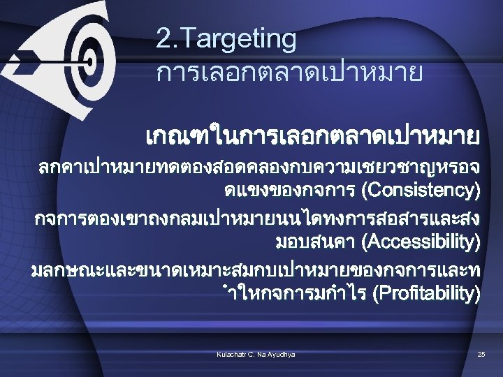 2. Targeting การเลอกตลาดเปาหมาย เกณฑในการเลอกตลาดเปาหมาย ลกคาเปาหมายทดตองสอดคลองกบความเชยวชาญหรอจ ดแขงของกจการ (Consistency) กจการตองเขาถงกลมเปาหมายนนไดทงการสอสารและสง มอบสนคา (Accessibility) มลกษณะและขนาดเหมาะสมกบเปาหมายของกจการและท ำใหกจการมกำไร (Profitability) Kulachatr