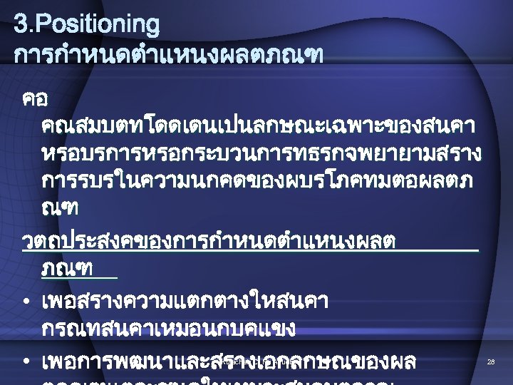3. Positioning การกำหนดตำแหนงผลตภณฑ คอ คณสมบตทโดดเดนเปนลกษณะเฉพาะของสนคา หรอบรการหรอกระบวนการทธรกจพยายามสราง การรบรในความนกคดของผบรโภคทมตอผลตภ ณฑ วตถประสงคของการกำหนดตำแหนงผลต ภณฑ • เพอสรางความแตกตางใหสนคา กรณทสนคาเหมอนกบคแขง •
