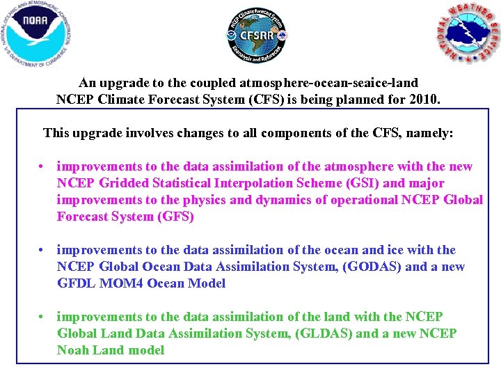 An upgrade to the coupled atmosphere-ocean-seaice-land NCEP Climate Forecast System (CFS) is being planned