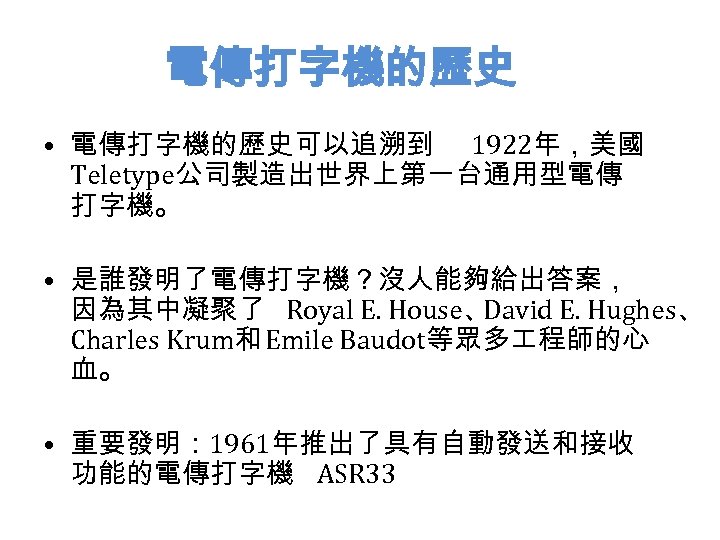 電傳打字機的歷史 • 電傳打字機的歷史可以追溯到 1922年，美國 Teletype公司製造出世界上第一台通用型電傳 打字機。 • 是誰發明了電傳打字機？沒人能夠給出答案， 因為其中凝聚了 Royal E. House、 David E.