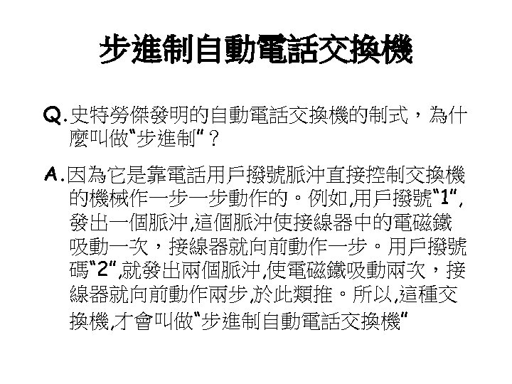 步進制自動電話交換機 Q. 史特勞傑發明的自動電話交換機的制式，為什 麼叫做“步進制”？ A. 因為它是靠電話用戶撥號脈沖直接控制交換機 的機械作一步一步動作的。例如, 用戶撥號“ 1”, 發出一個脈沖, 這個脈沖使接線器中的電磁鐵 吸動一次，接線器就向前動作一步。用戶撥號 碼“ 2”,