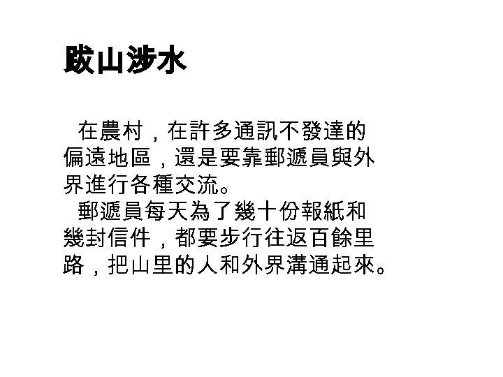 跋山涉水 在農村，在許多通訊不發達的 偏遠地區，還是要靠郵遞員與外 界進行各種交流。 郵遞員每天為了幾十份報紙和 幾封信件，都要步行往返百餘里 路，把山里的人和外界溝通起來。 