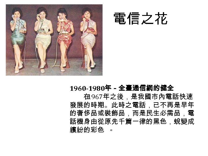 電信之花 1960 -1980年－全臺通信網的健全 　　在 1967年之後，是我國市內電話快速 發展的時期。此時之電話，已不再是早年 的奢侈品或裝飾品，而是民生必需品，電 話機身由從原先千篇一律的黑色，蛻變成 繽紛的彩色 。 