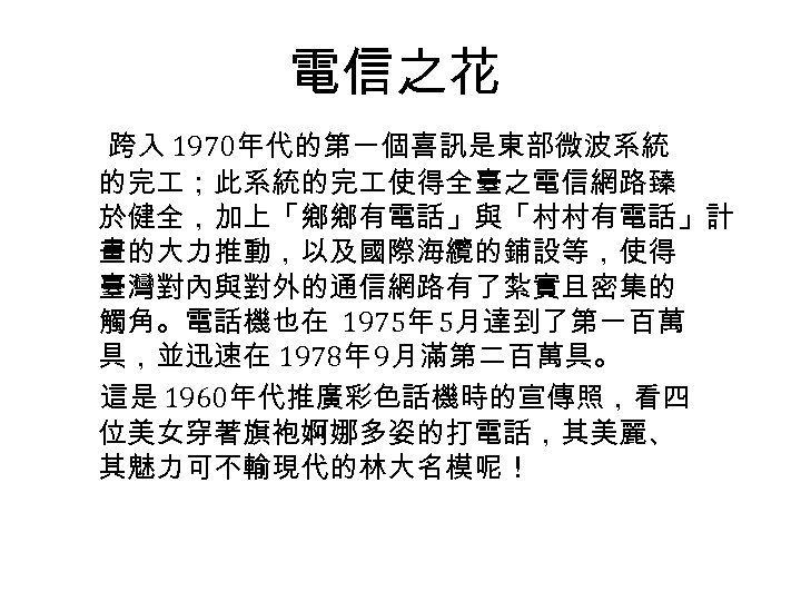 電信之花 跨入 1970年代的第一個喜訊是東部微波系統 的完 ；此系統的完 使得全臺之電信網路臻 於健全，加上「鄉鄉有電話」與「村村有電話」計 畫的大力推動，以及國際海纜的鋪設等，使得 臺灣對內與對外的通信網路有了紮實且密集的 觸角。電話機也在 1975年 5月達到了第一百萬 具，並迅速在 1978年