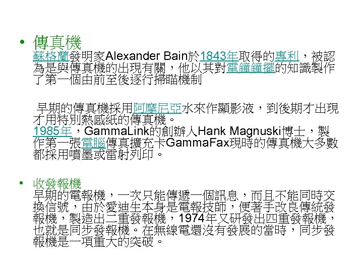  • 傳真機 蘇格蘭發明家Alexander Bain於 1843年取得的專利，被認 為是與傳真機的出現有關，他以其對電鐘鐘擺的知識製作 了第一個由前至後逐行掃瞄機制 早期的傳真機採用阿摩尼亞水來作顯影液，到後期才出現 才用特別熱感紙的傳真機。 1985年，Gamma. Link的創辦人Hank Magnuski博士，製 作第一張電腦傳真擴充卡Gamma.