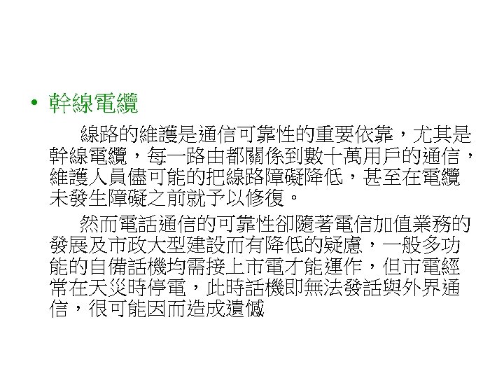  • 幹線電纜 線路的維護是通信可靠性的重要依靠，尤其是 幹線電纜，每一路由都關係到數十萬用戶的通信， 維護人員儘可能的把線路障礙降低，甚至在電纜 未發生障礙之前就予以修復。 然而電話通信的可靠性卻隨著電信加值業務的 發展及市政大型建設而有降低的疑慮，一般多功 能的自備話機均需接上市電才能運作，但市電經 常在天災時停電，此時話機即無法發話與外界通 信，很可能因而造成遺憾 