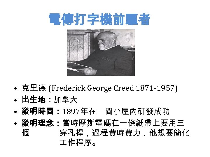 電傳打字機前驅者 • • 克里德 (Frederick George Creed 1871 -1957) 出生地：加拿大 發明時間： 1897年在一間小屋內研發成功 發明理念：當時摩斯電碼在一條紙帶上要用三 個