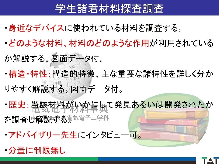 学生諸君材料探査調査 ・身近なデバイスに使われている材料を調査する。 ・どのような材料、材料のどのような作用が利用されている か解説する。図面データ付。 ・構造・特性：構造的特徴、主な重要な諸特性を詳しく分か りやすく解説する。図面データ付。 ・歴史：当該材料がいかにして発見あるいは開発されたか 電気電子材料事典 東京農 大学電気電子 学科 を調査し解説する。 ・アドバイザリー先生にインタビュー可。 ・分量に制限無し