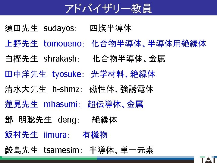 アドバイザリー教員 須田先生　sudayos：　　四族半導体 上野先生　tomoueno：　化合物半導体、半導体用絶縁体 白樫先生　shrakash：　　化合物半導体、金属 田中洋先生　tyosuke：　光学材料、絶縁体 清水大先生　h-shmz：　磁性体、強誘電体 蓮見先生　mhasumi：　超伝導体、金属 鄧　明聡先生　deng：　　絶縁体 飯村先生　iimura：　　有機物 鮫島先生　tsamesim：　半導体、単一元素 