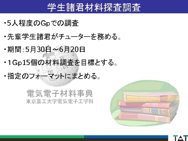 学生諸君材料探査調査 ・ 5人程度のＧｐでの調査 ・先輩学生諸君がチューターを務める。 ・期間： 5月30日～ 6月20日 ・１Ｇｐ 15個の材料調査を目標とする。 ・指定のフォーマットにまとめる。 電気電子材料事典 東京農 大学電気電子 学科