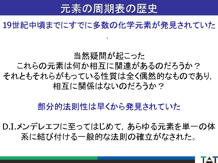 元素の周期表の歴史 19世紀中頃までにすでに多数の化学元素が発見されていた ． 当然疑問が起こった これらの元素は何か相互に関連があるのだろうか？ それともそれらがもっている性質は全く偶然的なものであり， 相互に関係はないのだろうか？ 部分的法則性は早くから発見されていた D. I. メンデレエフに至ってはじめて，あらゆる元素を単一の体 系に結び付ける一般的な法則の確立がなされた。 