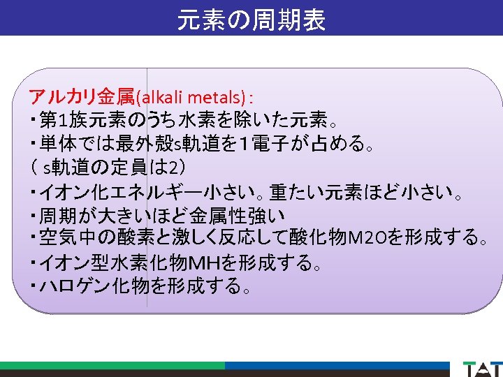 元素の周期表 アルカリ金属(alkali metals)： ・第 1族元素のうち水素を除いた元素。 ・単体では最外殻s軌道を１電子が占める。 （ s軌道の定員は 2） ・イオン化エネルギー小さい。重たい元素ほど小さい。 ・周期が大きいほど金属性強い ・空気中の酸素と激しく反応して酸化物M 2 Oを形成する。