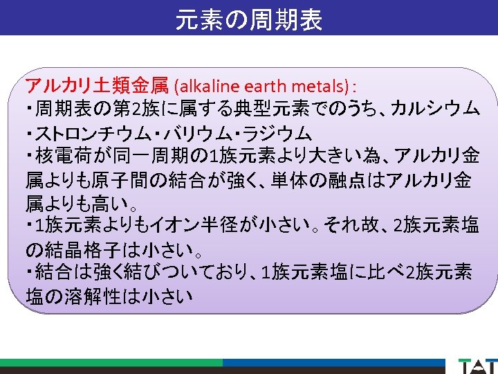 元素の周期表 アルカリ土類金属 (alkaline earth metals)： ・周期表の第 2族に属する典型元素でのうち、カルシウム ・ストロンチウム・バリウム・ラジウム ・核電荷が同一周期の 1族元素より大きい為、アルカリ金 属よりも原子間の結合が強く、単体の融点はアルカリ金 属よりも高い。 ・ 1族元素よりもイオン半径が小さい。それ故、2族元素塩