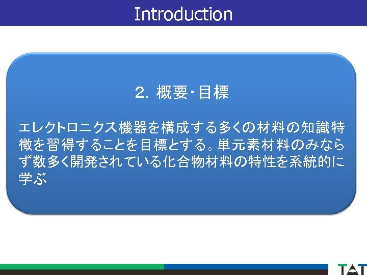 Introduction ２．概要・目標 エレクトロニクス機器を構成する多くの材料の知識特 徴を習得することを目標とする。単元素材料のみなら ず数多く開発されている化合物材料の特性を系統的に 学ぶ 