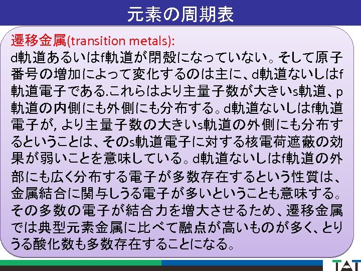 元素の周期表 遷移金属(transition metals): d軌道あるいはf軌道が閉殻になっていない。そして原子 番号の増加によって変化するのは主に、d軌道ないしはf 軌道電子である. これらはより主量子数が大きいs軌道、p 軌道の内側にも外側にも分布する。d軌道ないしはf軌道 電子が, より主量子数の大きいs軌道の外側にも分布す るということは、そのs軌道電子に対する核電荷遮蔽の効 果が弱いことを意味している。d軌道ないしはf軌道の外 部にも広く分布する電子が多数存在するという性質は、 金属結合に関与しうる電子が多いということも意味する。