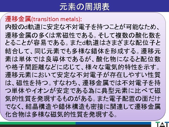 元素の周期表 遷移金属(transition metals): 内殻のd軌道に安定な不対電子を持つことが可能なため、 遷移金属の多くは常磁性である。そして複数の酸化数を とることが容易である。またd軌道はさまざまな配位子と 結合して、同じ元素でも多様な錯体を形成する。遷移元 素は単体では良導体であるが、酸化物になると配位数 や格子間距離などに応じて、様々な電気的特性を示す。 遷移元素において安定な不対電子が存在しやすい性質 は、磁性を持つ。すなわち、遷移金属では不対電子を持 つ単体やイオンが安定である為に典型元素に比べて磁 気的性質を発現するものがある。また電子配置の面だけ でなく、結晶構造や錯体構造も密接に関連して遷移金属