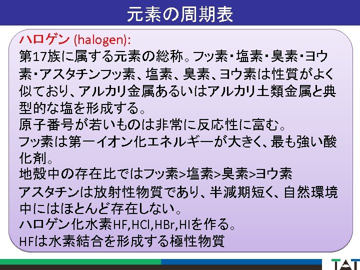 元素の周期表 ハロゲン (halogen): 第 17族に属する元素の総称。フッ素・塩素・臭素・ヨウ 素・アスタチンフッ素、塩素、臭素、ヨウ素は性質がよく 似ており、アルカリ金属あるいはアルカリ土類金属と典 型的な塩を形成する。 原子番号が若いものは非常に反応性に富む。 フッ素は第一イオン化エネルギーが大きく、最も強い酸 化剤。 地殻中の存在比ではフッ素>塩素>臭素>ヨウ素 アスタチンは放射性物質であり、半減期短く、自然環境 中にはほとんど存在しない。