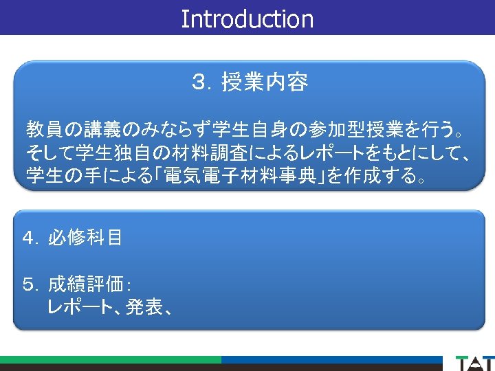 Introduction ３．授業内容 教員の講義のみならず学生自身の参加型授業を行う。 そして学生独自の材料調査によるレポートをもとにして、 学生の手による「電気電子材料事典」を作成する。 ４．必修科目 ５．成績評価：　 　　レポート、発表、 