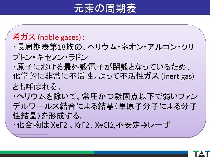 元素の周期表 希ガス (noble gases)： ・長周期表第 18族の、ヘリウム・ネオン・アルゴン・クリ プトン・キセノン・ラドン ・原子における最外殻電子が閉殻となっているため、 化学的に非常に不活性。よって不活性ガス (inert gas) とも呼ばれる。 ・ヘリウムを除いて、常圧かつ凝固点以下で弱いファン デルワールス結合による結晶（単原子分子による分子