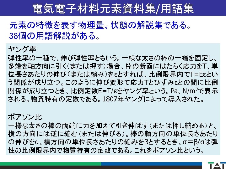 電気電子材料元素資料集/用語集 元素の特徴を表す物理量、状態の解説集である。 38個の用語解説がある。 ヤング率 弾性率の一種で、伸び弾性率ともいう。一様な太さの棒の一端を固定し、 多端を軸方向に引く（または押す）場合、棒の断面にはたらく応力をT、単 位長さあたりの伸び（または縮み）をεとすれば、比例限界内でT=Eεとい う関係が成り立つ。このように伸び変形で応力Tとひずみεとの間に比例 関係が成り立つとき、比例定数E=T/εをヤング率という。Pa、N/m 2で表示 される。物質特有の定数である。1807年ヤングによって導入された。 ポアソン比 一様な太さの棒の両端に力を加えて引き伸ばす（または押し縮める）と、 横の方向には逆に縮む（または伸びる）。棒の軸方向の単位長さあたり