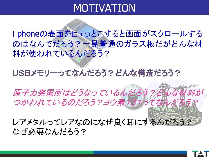 MOTIVATION i-phoneの表面をヒュっとこすると画面がスクロールする のはなんでだろう？一見普通のガラス板だがどんな材 料が使われているんだろう？ ＵＳＢメモリーってなんだろう？どんな構造だろう？ 原子力発電所はどうなっているんだろう？どんな材料が つかわれているのだろう？ヨウ素１３１ってなんだろう？ レアメタルってレアなのになぜ良く耳にするんだろう？ なぜ必要なんだろう？ 