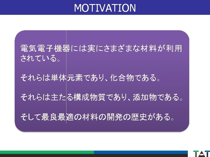 MOTIVATION 電気電子機器には実にさまざまな材料が利用 されている。 それらは単体元素であり、化合物である。 それらは主たる構成物質であり、添加物である。 そして最良最適の材料の開発の歴史がある。 