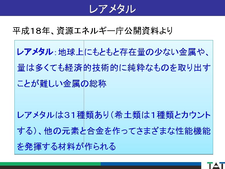 レアメタル 平成１８年、資源エネルギー庁公開資料より レアメタル：地球上にもともと存在量の少ない金属や、 量は多くても経済的技術的に純粋なものを取り出す ことが難しい金属の総称 レアメタルは３１種類あり（希土類は１種類とカウント する）、他の元素と合金を作ってさまざまな性能機能 を発揮する材料が作られる 