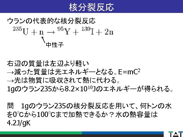 核分裂反応 ウランの代表的な核分裂反応 中性子 右辺の質量は左辺より軽い →減った質量は光エネルギーとなる。E=m. C 2 →光は物質に吸収されて熱に代わる。 1 gのウラン 235から8. 2× 1010 Jのエネルギーが得られる。