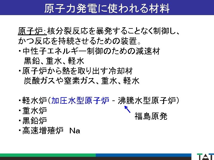 原子力発電に使われる材料 原子炉：核分裂反応を暴発することなく制御し、 かつ反応を持続させるための装置。 ・中性子エネルギー制御のための減速材 　黒鉛、重水、軽水 ・原子炉から熱を取り出す冷却材 　炭酸ガスや窒素ガス、重水、軽水 ・軽水炉（加圧水型原子炉 - 沸騰水型原子炉） ・重水炉 福島原発 ・黒鉛炉 ・高速増殖炉　Ｎａ